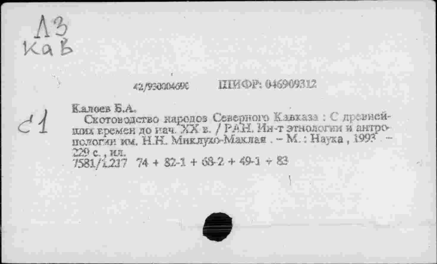 ﻿42/9SOOOMK ШИФР: Ш909312
Калоев БЛ.	_	•	_
Скотоводство народов Северного Кавказа : С древнейших времен до иач. XX в. / РАН. Ин-т этнологии и антро пслогхи им, Н.Н. Миклухо-Маклая . - ML : Наука, 1993 229 с,, ил.
7581/1217 74 + 82-1 + 68-2 + 49-1 -г 83